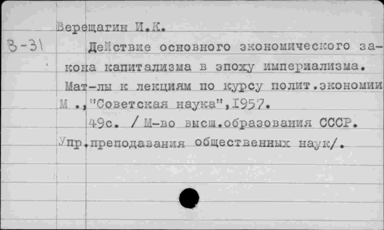 ﻿		"1 щагшг ИжК.
		Действие основного экономического за-
	кона капитализма в эпоху империализма. Мат-лы к лекциям по курсу полит.экономии М .,'’Советская наука”, 1957,	
		49с. / Ц-во высш.образования СССР.
	2 пр	►преподавания общественных наук/.
			
	■	
		—•	
		
		